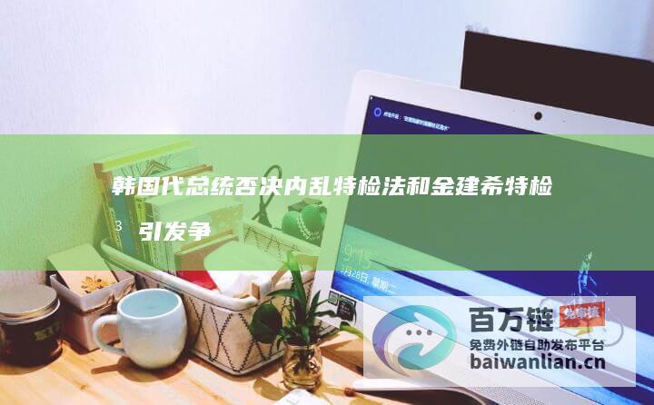 韩国代总统否决内乱特检法和金建希特检法 引发争议和进一步政治动荡 (韩国代理总统)